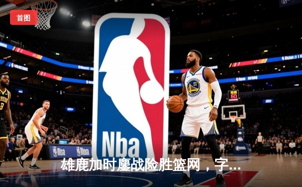 雄鹿加时鏖战险胜篮网，字母哥44分主宰关键时刻